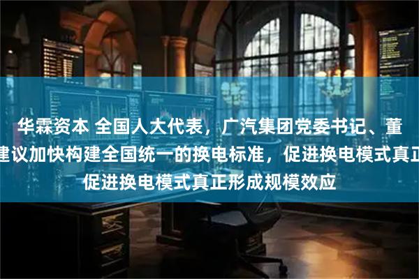 华霖资本 全国人大代表，广汽集团党委书记、董事长冯兴亚：建议加快构建全国统一的换电标准，促进换电模式真正形成规模效应