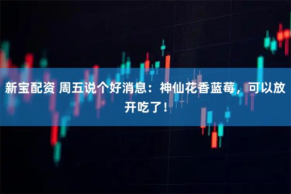 新宝配资 周五说个好消息：神仙花香蓝莓，可以放开吃了！