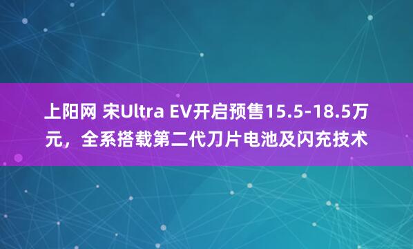 上阳网 宋Ultra EV开启预售15.5-18.5万元，全系搭载第二代刀片电池及闪充技术