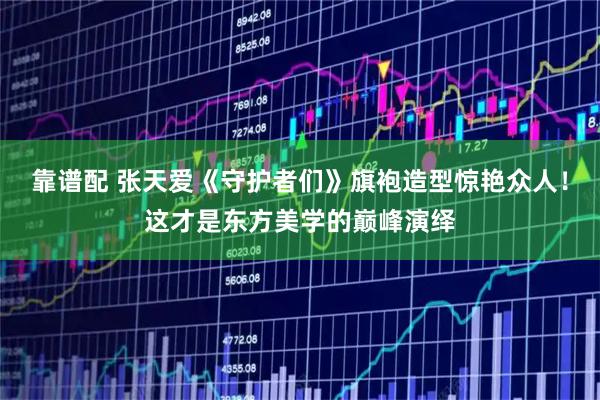 靠谱配 张天爱《守护者们》旗袍造型惊艳众人！这才是东方美学的巅峰演绎