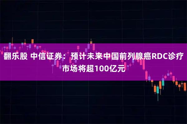 翻乐股 中信证券：预计未来中国前列腺癌RDC诊疗市场将超100亿元