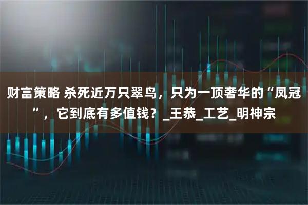 财富策略 杀死近万只翠鸟，只为一顶奢华的“凤冠”，它到底有多值钱？_王恭_工艺_明神宗