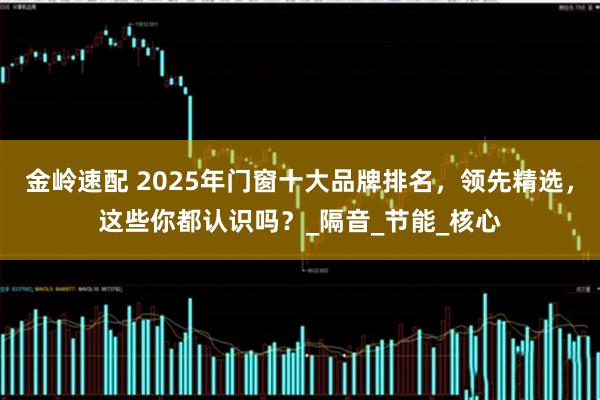 金岭速配 2025年门窗十大品牌排名，领先精选，这些你都认识吗？_隔音_节能_核心