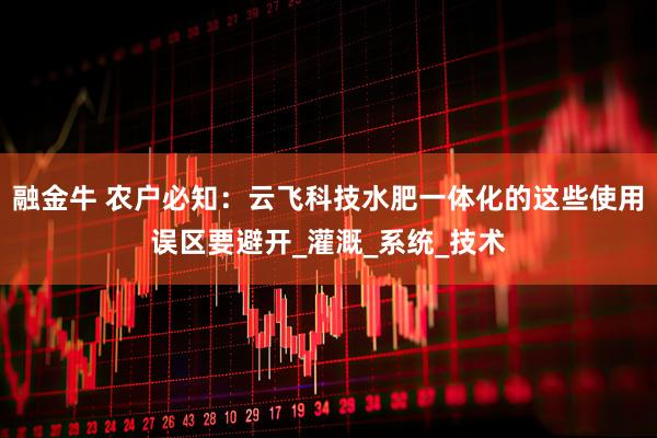 融金牛 农户必知：云飞科技水肥一体化的这些使用误区要避开_灌溉_系统_技术