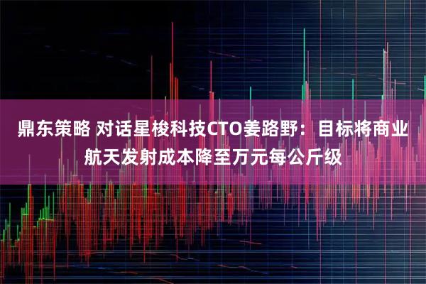 鼎东策略 对话星梭科技CTO姜路野：目标将商业航天发射成本降至万元每公斤级