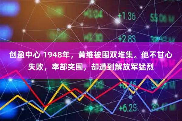 创盈中心 1948年，黄维被围双堆集。他不甘心失败，率部突围，却遭到解放军猛烈