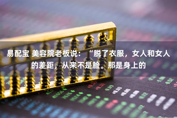 易配宝 美容院老板说： “脱了衣服，女人和女人的差距，从来不是脸。那是身上的