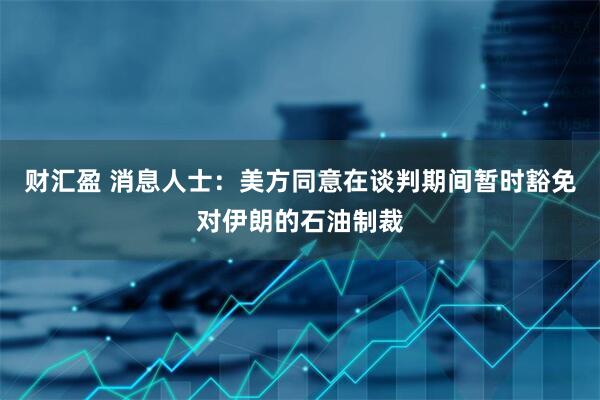 财汇盈 消息人士：美方同意在谈判期间暂时豁免对伊朗的石油制裁
