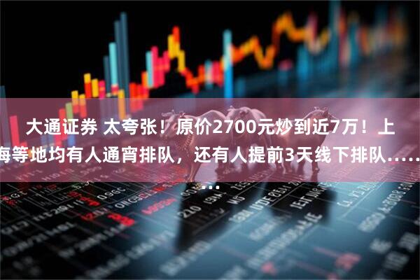 大通证券 太夸张！原价2700元炒到近7万！上海等地均有人通宵排队，还有人提前3天线下排队……