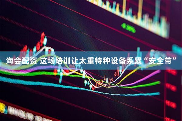 海会配资 这场培训让太重特种设备系紧“安全带”