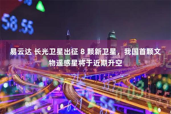易云达 长光卫星出征 8 颗新卫星，我国首颗文物遥感星将于近期升空
