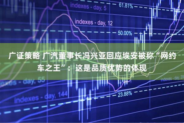 广证策略 广汽董事长冯兴亚回应埃安被称“网约车之王”：这是品质优势的体现
