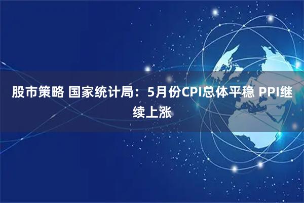 股市策略 国家统计局：5月份CPI总体平稳 PPI继续上涨