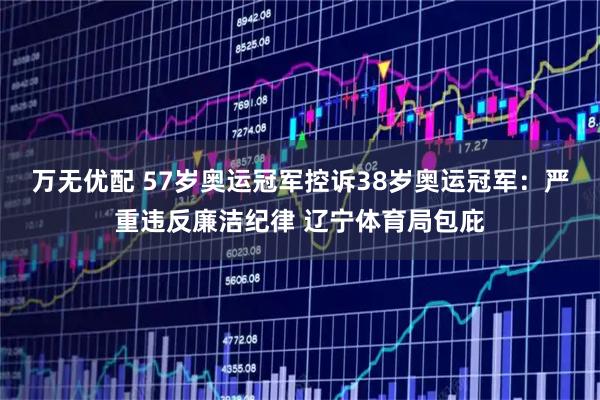 万无优配 57岁奥运冠军控诉38岁奥运冠军：严重违反廉洁纪律 辽宁体育局包庇