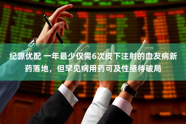 纪源优配 一年最少仅需6次皮下注射的血友病新药落地，但罕见病用药可及性亟待破局