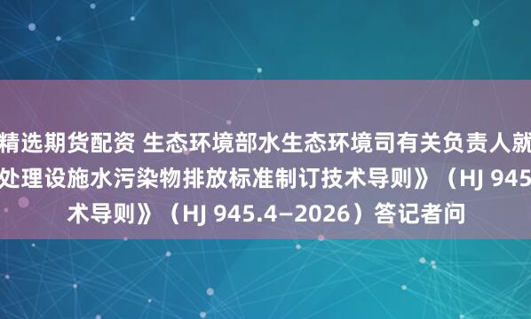 精选期货配资 生态环境部水生态环境司有关负责人就《工业园区污水集中处理设施水污染物排放标准制订技术导则》(HJ 945.4—2026)答记者问