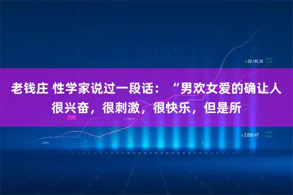 老钱庄 性学家说过一段话： “男欢女爱的确让人很兴奋，很刺激，很快乐，但是所