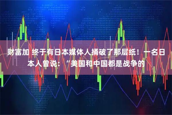 财富加 终于有日本媒体人捅破了那层纸！一名日本人曾说：“美国和中国都是战争的
